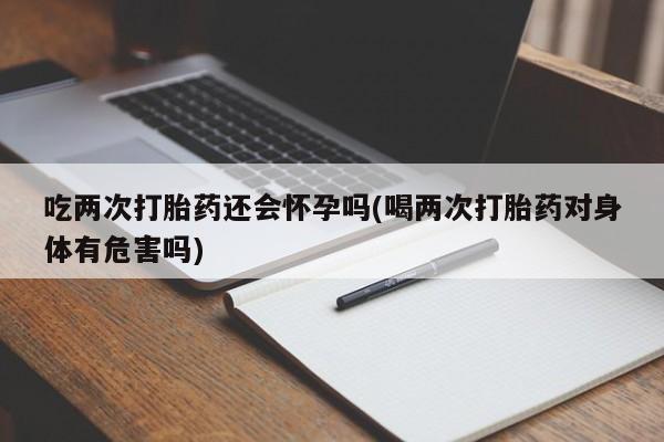 米非米索购买微信吃两次打胎药还会怀孕吗(喝两次打胎药对身体有危害吗)