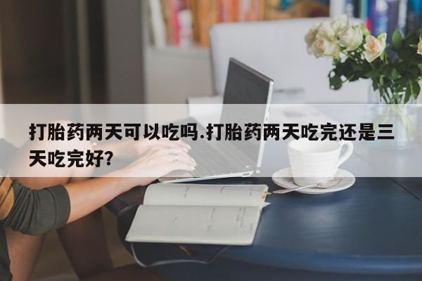 米非米索购买微信打胎药两天可以吃吗.打胎药两天吃完还是三天吃完好？