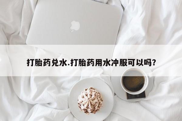 米非米索购买微信打胎药兑水.打胎药用水冲服可以吗？