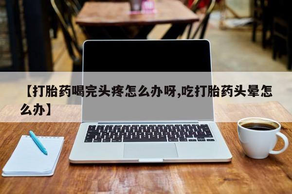 米非米索购买微信【打胎药喝完头疼怎么办呀,吃打胎药头晕怎么办】