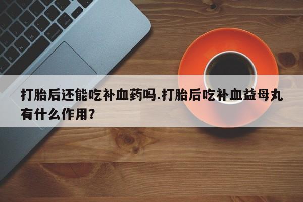 米非米索购买微信打胎后还能吃补血药吗.打胎后吃补血益母丸有什么作用？