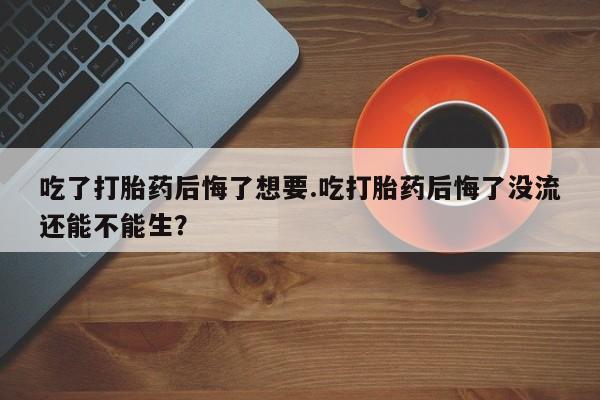 米非米索购买微信吃了打胎药后悔了想要.吃打胎药后悔了没流还能不能生？