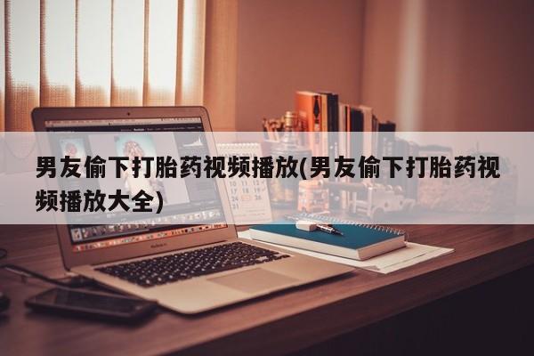 米非米索购买微信男友偷下打胎药视频播放(男友偷下打胎药视频播放大全)