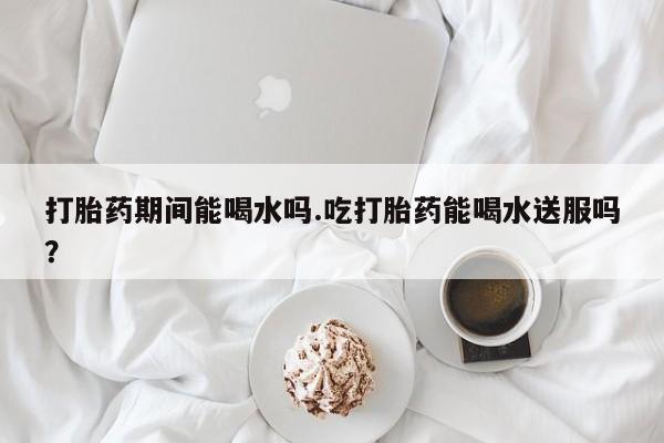 米非米索购买微信打胎药期间能喝水吗.吃打胎药能喝水送服吗？