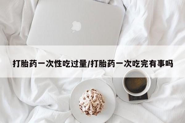 米非米索购买微信打胎药一次性吃过量/打胎药一次吃完有事吗