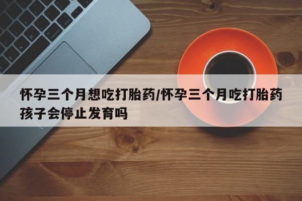 米非米索购买微信怀孕三个月想吃打胎药/怀孕三个月吃打胎药孩子会停止发育吗