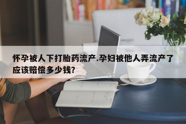 米非米索购买微信怀孕被人下打胎药流产.孕妇被他人弄流产了应该赔偿多少钱？