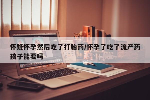 米非米索购买微信怀疑怀孕然后吃了打胎药/怀孕了吃了流产药孩子能要吗