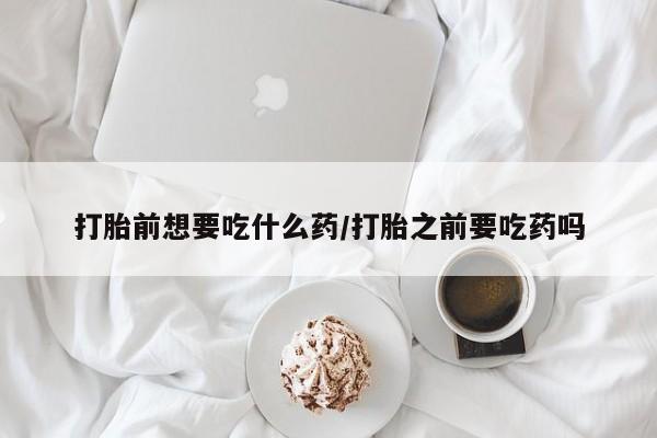 米非米索购买微信打胎前想要吃什么药/打胎之前要吃药吗