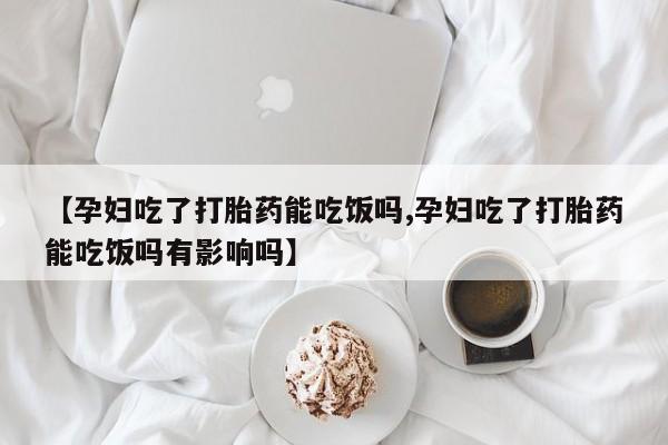 米非米索购买微信【孕妇吃了打胎药能吃饭吗,孕妇吃了打胎药能吃饭吗有影响吗】