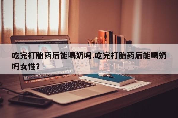 米非米索购买微信吃完打胎药后能喝奶吗.吃完打胎药后能喝奶吗女性？
