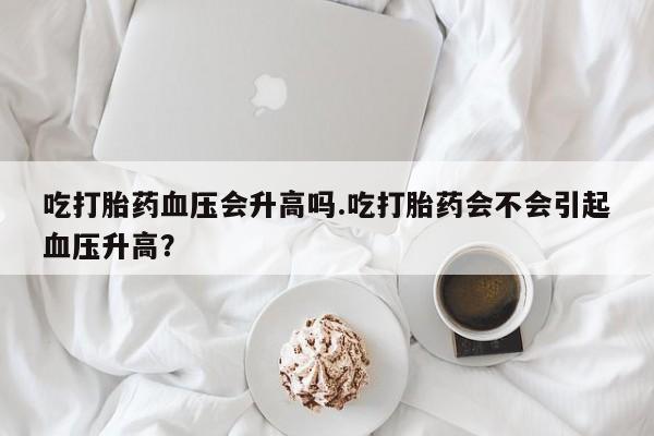 米非米索购买微信吃打胎药血压会升高吗.吃打胎药会不会引起血压升高？
