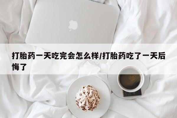 米非米索购买微信打胎药一天吃完会怎么样/打胎药吃了一天后悔了