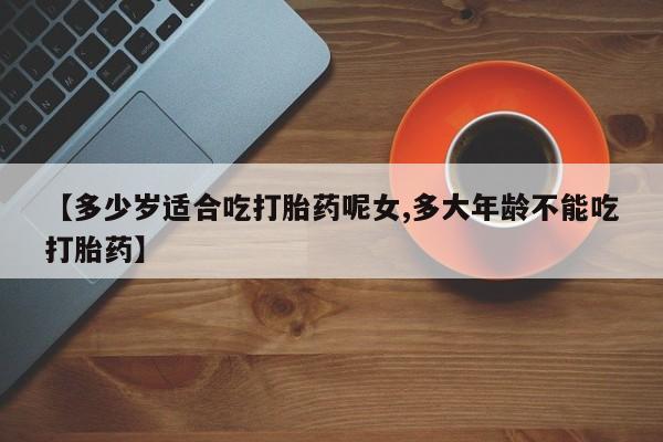 米非米索购买微信【多少岁适合吃打胎药呢女,多大年龄不能吃打胎药】