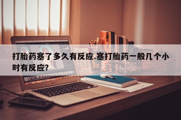 米非米索购买微信打胎药塞了多久有反应.塞打胎药一般几个小时有反应？