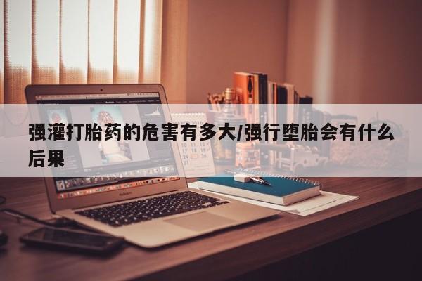 米非米索购买微信强灌打胎药的危害有多大/强行堕胎会有什么后果