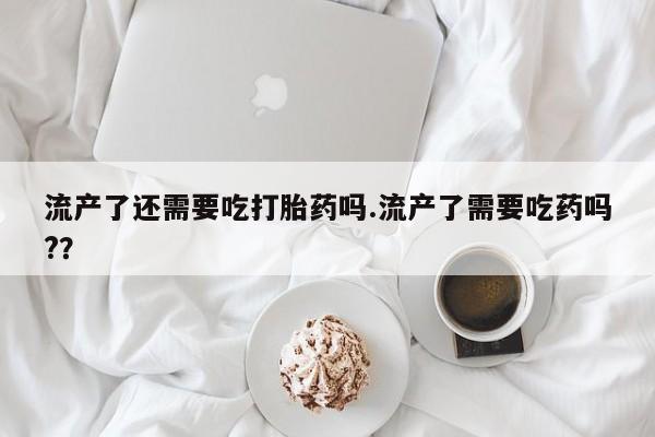 米非米索购买微信流产了还需要吃打胎药吗.流产了需要吃药吗?？