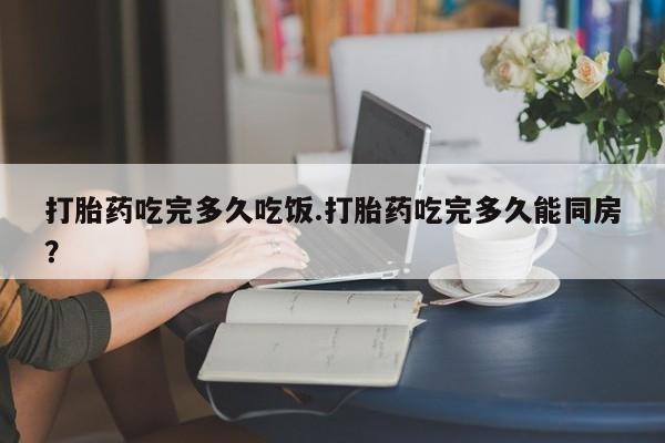 米非米索购买微信打胎药吃完多久吃饭.打胎药吃完多久能同房？
