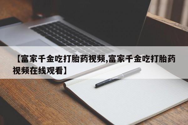 米非米索购买微信【富家千金吃打胎药视频,富家千金吃打胎药视频在线观看】