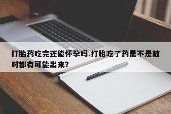 米非米索购买微信打胎药吃完还能怀孕吗.打胎吃了药是不是随时都有可能出来？