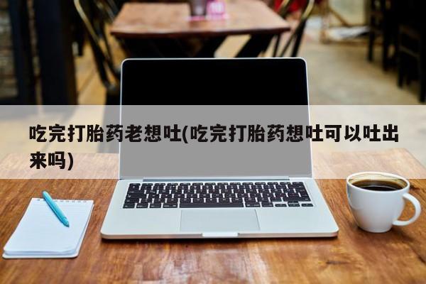 米非米索购买微信吃完打胎药老想吐(吃完打胎药想吐可以吐出来吗)