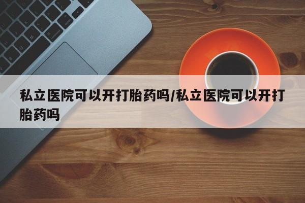 米非米索购买微信私立医院可以开打胎药吗/私立医院可以开打胎药吗