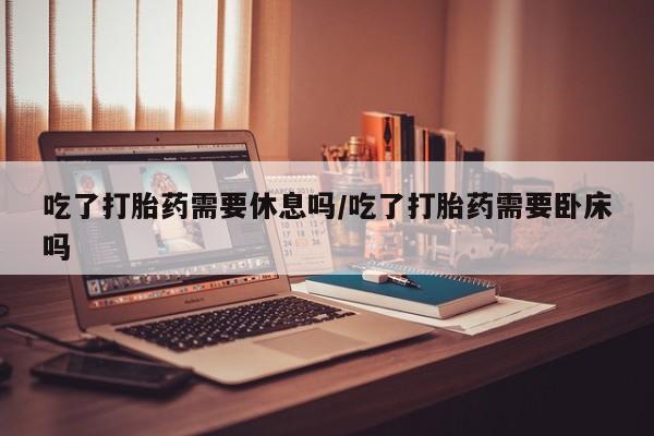米非米索购买微信吃了打胎药需要休息吗/吃了打胎药需要卧床吗