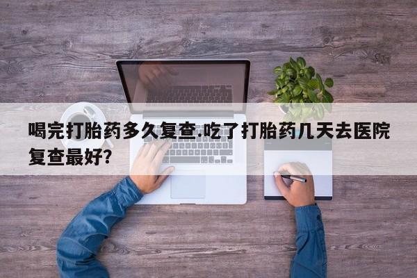 米非米索购买微信喝完打胎药多久复查.吃了打胎药几天去医院复查最好？
