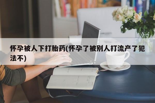 米非米索购买微信怀孕被人下打胎药(怀孕了被别人打流产了犯法不)