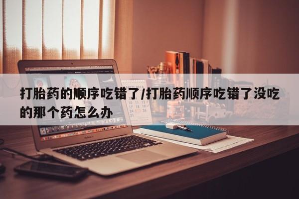 米非米索购买微信打胎药的顺序吃错了/打胎药顺序吃错了没吃的那个药怎么办