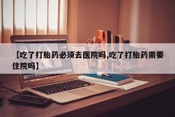 米非米索购买微信【吃了打胎药必须去医院吗,吃了打胎药需要住院吗】