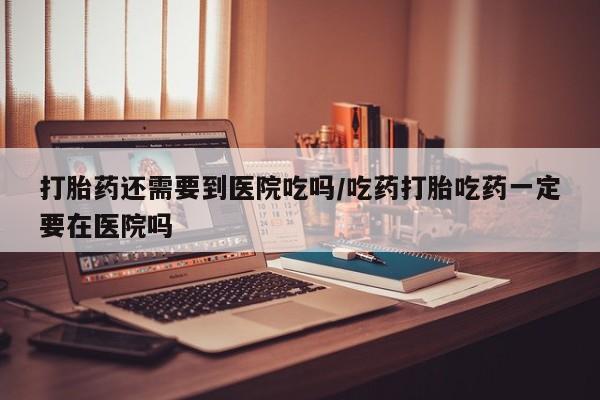 米非米索购买微信打胎药还需要到医院吃吗/吃药打胎吃药一定要在医院吗
