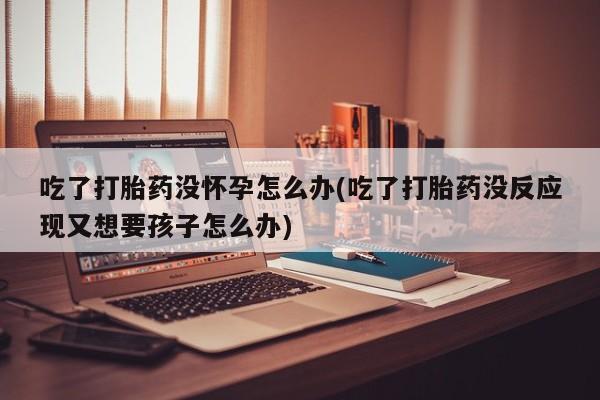 米非米索购买微信吃了打胎药没怀孕怎么办(吃了打胎药没反应现又想要孩子怎么办)