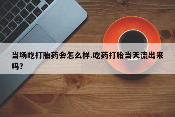 米非米索购买微信当场吃打胎药会怎么样.吃药打胎当天流出来吗？