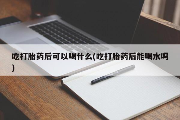 米非米索购买微信吃打胎药后可以喝什么(吃打胎药后能喝水吗)