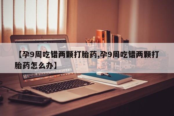 米非米索购买微信【孕9周吃错两颗打胎药,孕9周吃错两颗打胎药怎么办】