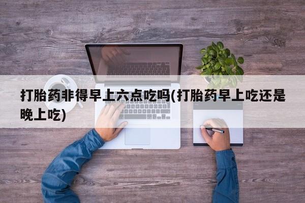 米非米索购买微信打胎药非得早上六点吃吗(打胎药早上吃还是晚上吃)