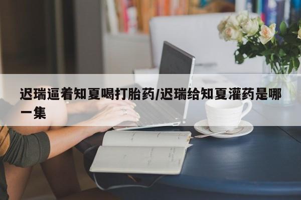 米非米索购买微信迟瑞逼着知夏喝打胎药/迟瑞给知夏灌药是哪一集