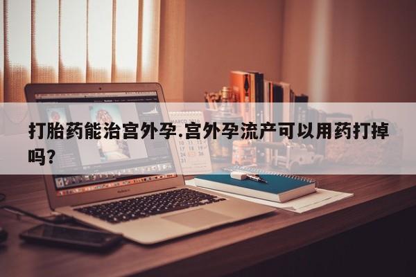 米非米索购买微信打胎药能治宫外孕.宫外孕流产可以用药打掉吗？