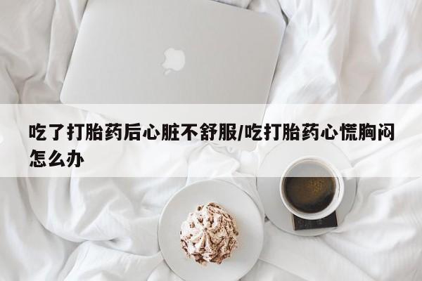 米非米索购买微信吃了打胎药后心脏不舒服/吃打胎药心慌胸闷怎么办