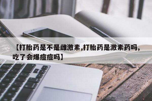 米非米索购买微信【打胎药是不是雌激素,打胎药是激素药吗,吃了会爆痘痘吗】
