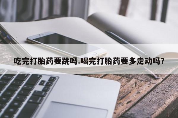 米非米索购买微信吃完打胎药要跳吗.喝完打胎药要多走动吗？