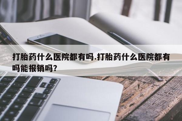 米非米索购买微信打胎药什么医院都有吗.打胎药什么医院都有吗能报销吗？