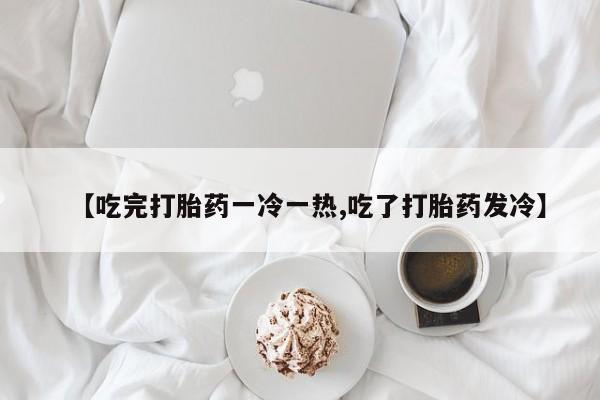 米非米索购买微信【吃完打胎药一冷一热,吃了打胎药发冷】