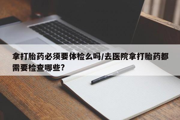 米非米索购买微信拿打胎药必须要体检么吗/去医院拿打胎药都需要检查哪些?