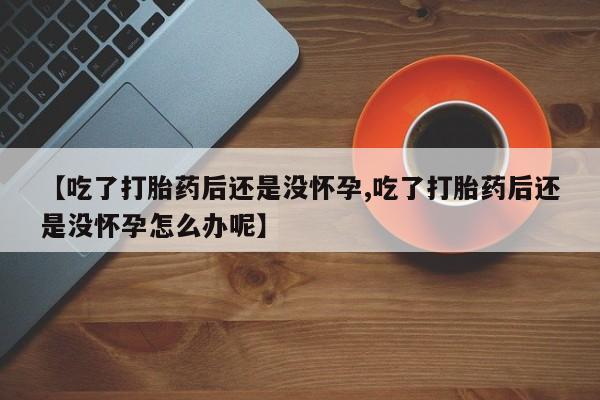 米非米索购买微信【吃了打胎药后还是没怀孕,吃了打胎药后还是没怀孕怎么办呢】