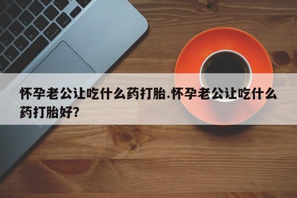米非米索购买微信怀孕老公让吃什么药打胎.怀孕老公让吃什么药打胎好？