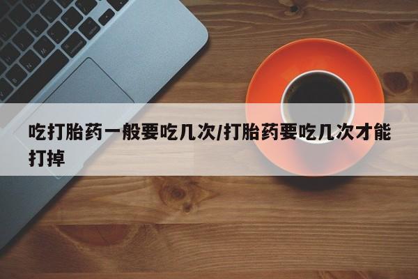 米非米索购买微信吃打胎药一般要吃几次/打胎药要吃几次才能打掉