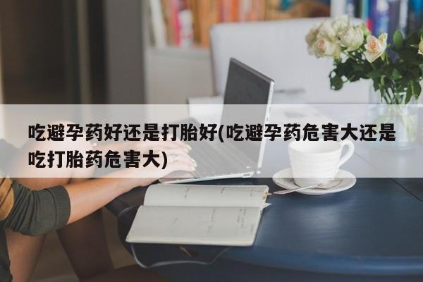 米非米索购买微信吃避孕药好还是打胎好(吃避孕药危害大还是吃打胎药危害大)