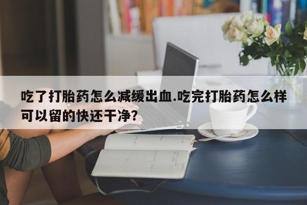 米非米索购买微信吃了打胎药怎么减缓出血.吃完打胎药怎么样可以留的快还干净？